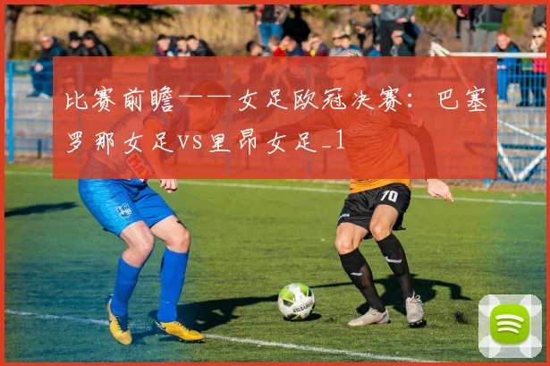 比赛前瞻——女足欧冠决赛：巴塞罗那女足vs里昂女足_1