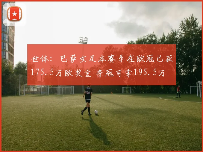 世体：巴萨女足本赛季在欧冠已获175.5万欧奖金 夺冠可拿195.5万