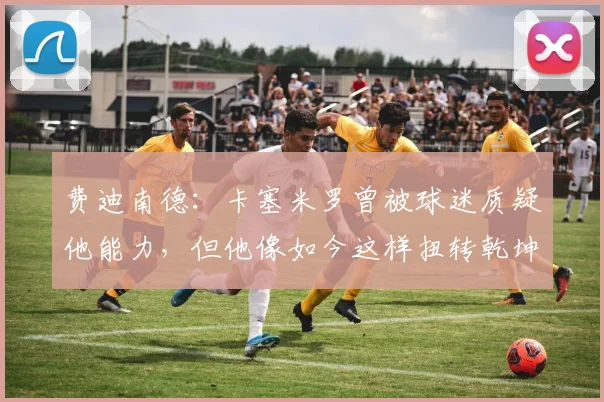 费迪南德：卡塞米罗曾被球迷质疑他能力，但他像如今这样扭转乾坤