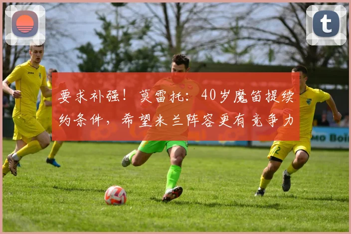 要求补强！莫雷托：40岁魔笛提续约条件，希望米兰阵容更有竞争力